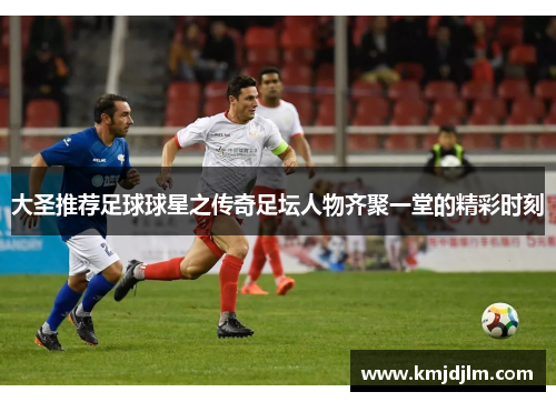 大圣推荐足球球星之传奇足坛人物齐聚一堂的精彩时刻